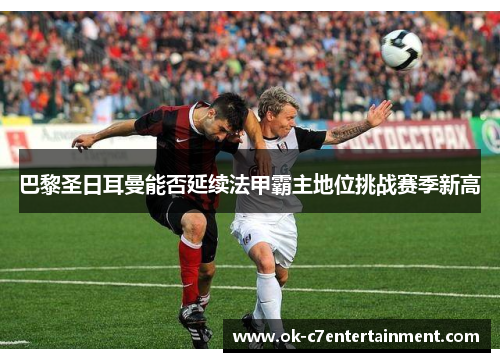 巴黎圣日耳曼能否延续法甲霸主地位挑战赛季新高